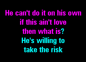 He can't do it on his own
if this ain't love

then what is?
He's willing to
take the risk