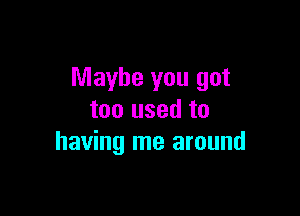 Maybe you got

too used to
having me around