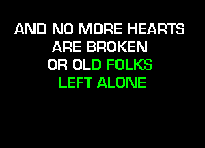AND NO MORE HEARTS
ARE BROKEN
0R OLD FOLKS
LEFT ALONE