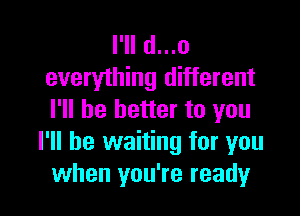 I'll d...o
everything different

I'll be better to you
I'll be waiting for you
when you're ready