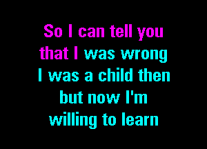 So I can tell you
that I was wrong

I was a child then
but now I'm
willing to learn