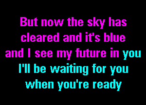 But now the sky has
cleared and it's blue
and I see my future in you
I'll be waiting for you
when you're ready