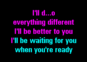 I'll d...o
everything different

I'll be better to you
I'll be waiting for you
when you're ready