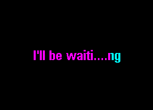 I'll be waiti....ng