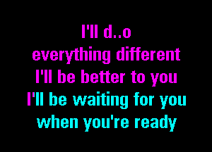 I'll d..o
everything different

I'll be better to you
I'll be waiting for you
when you're ready