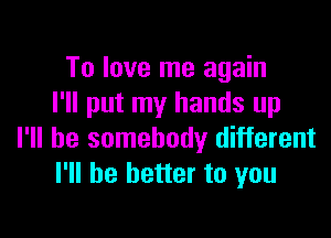 To love me again
I'll put my hands up

I'll be somebody different
I'll be better to you
