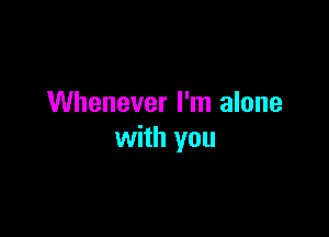 Whenever I'm alone

with you