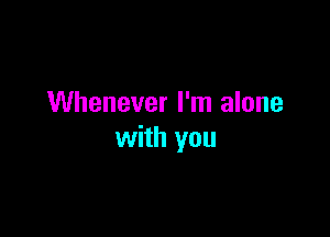 Whenever I'm alone

with you