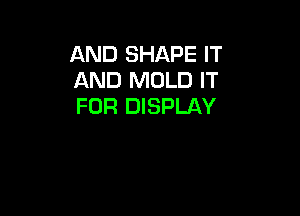 AND SHAPE IT
AND MOLD IT
FOR DISPLAY