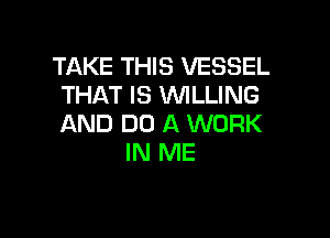TAKE THIS VESSEL
THAT IS 'WILLING

AND DO A WORK
IN ME