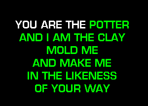 YOU ARE THE POTTER
AND I AM THE CLAY
MOLD ME
AND MAKE ME
IN THE LIKENESS
OF YOUR WAY