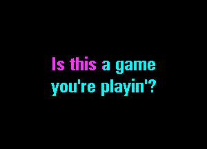 Is this a game

you're playin'?