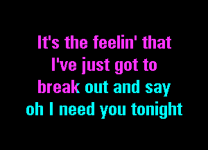 It's the teelin' that
I've just got to

break out and say
oh I need you tonight