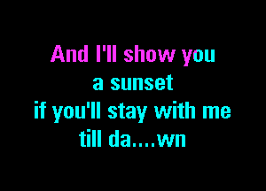 And I'll show you
a sunset

if you'll stay with me
till da....wn