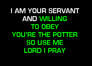 I AM YOUR SERVANT
AND WILLING
TO OBEY
YOU'RE THE POTTER
SO USE ME
LORD I PRAY