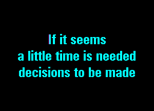 If it seems

a little time is needed
decisions to be made