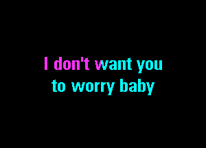 I don't want you

to worry baby