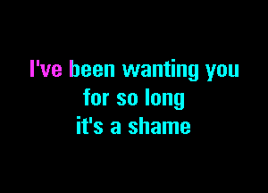 I've been wanting you

forsolong
it's a shame