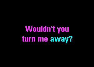 Wouldn't you

turn me away?
