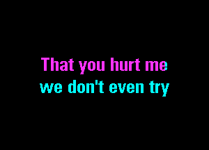 That you hurt me

we don't even try