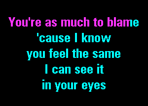 You're as much to blame
'cause I know

you feel the same
I can see it
in your eyes