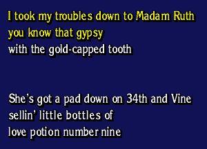 I took my troubles down to Madam Ruth
you know that gypsy
with the gold-capped tooth

She's got a pad down on 34th and Vine
sellin' little bottles of
love potion number nine