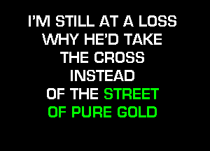 I'M STILL AT A LOSS
WHY HE'D TAKE
THE CROSS
INSTEAD
OF THE STREET
0F PURE GOLD