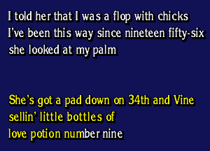 Itold her that I was a flop with chicks
I've been this wayr since nineteen fifty-six
she looked at my palm

She '5 got a pad down on 34th and Vine
sellin' little bottles of
love potion number nine