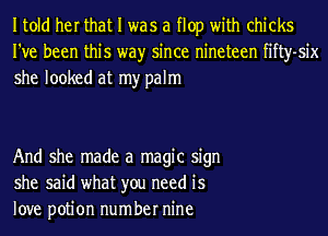 Itold her that I was a flop with chicks
I've been this wayr since nineteen fifty-six
she looked at my palm

And she made a magic sign
she said what you need is
love potion number nine