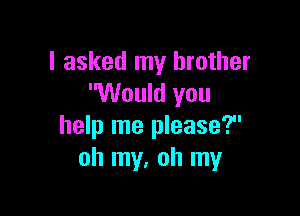 I asked my brother
Would you

help me please?
oh my, oh my