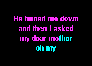 He turned me down
and then I asked

my dear mother
oh my