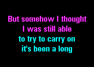 But somehow I thought
I was still able

to try to carry on
it's been a long