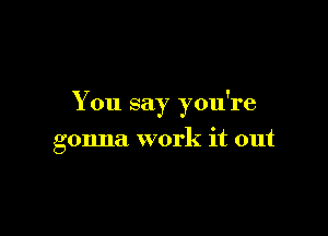 You say you're

gonna work it out