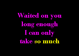 W aited on you
long enough

I can only
take so much