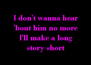 I don't wanna hear
'bout him no more
I'll make a long
story short