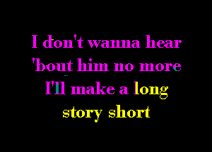 I don't wanna hear
'bout him no more
I'll make a long
story short