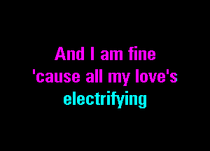 And I am fine

'cause all my Iove's
electrifying