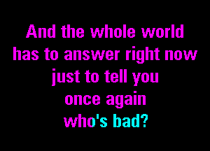 And the whole world
has to answer right now

just to tell you
once again
who's had?