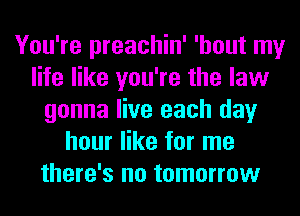 You're preachin' 'hout my
life like you're the law
gonna live each day
hour like for me
there's no tomorrow