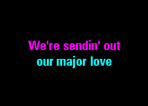 We're sendin' out

our major love