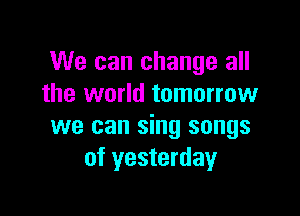 We can change all
the world tomorrow

we can sing songs
of yesterday