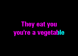 They eat you

you're a vegetable