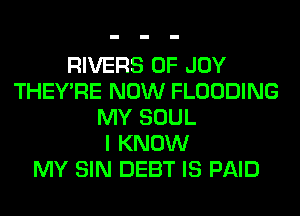RIVERS 0F JOY
THEY'RE NOW FLOODING
MY SOUL
I KNOW
MY SIN DEBT IS PAID