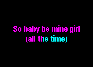 So baby be mine girl

(all the time)