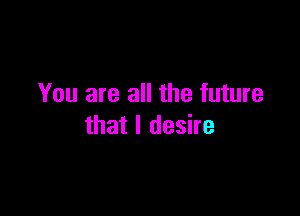 You are all the future

that I desire