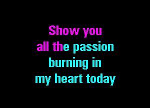 Show you
all the passion

burning in
my heart today