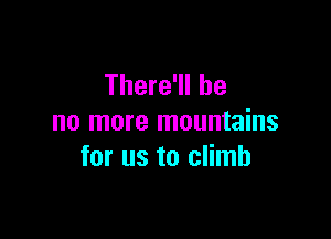 There'll be

no more mountains
for us to climb