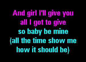 And girl I'll give you
all I got to give

so baby be mine
(all the time show me
how it should he)