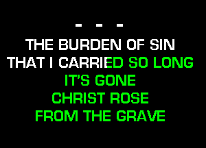 THE BURDEN 0F SIN
THAT I CARRIED SO LONG
ITS GONE
CHRIST ROSE
FROM THE GRAVE