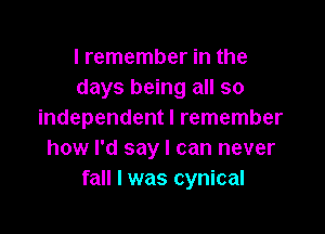 I remember in the
days being all so

independent I remember
how I'd say I can never
fall I was cynical